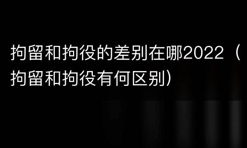 拘留和拘役的差别在哪2022（拘留和拘役有何区别）