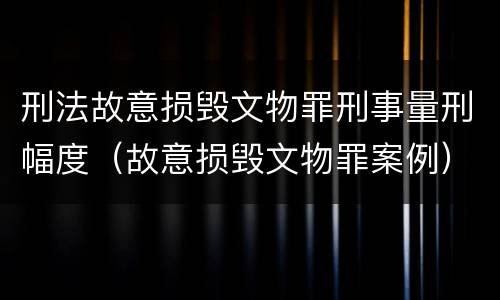 刑法故意损毁文物罪刑事量刑幅度（故意损毁文物罪案例）