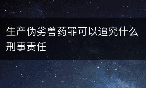 生产伪劣兽药罪可以追究什么刑事责任