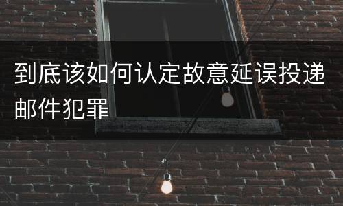 到底该如何认定故意延误投递邮件犯罪