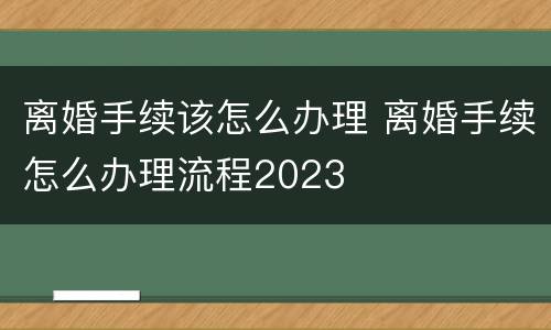离婚手续该怎么办理 离婚手续怎么办理流程2023