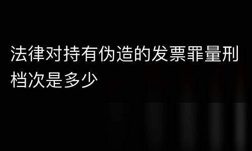 法律对持有伪造的发票罪量刑档次是多少