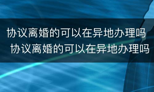 协议离婚的可以在异地办理吗 协议离婚的可以在异地办理吗