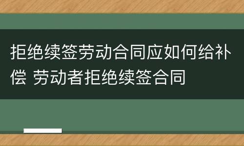 拒绝续签劳动合同应如何给补偿 劳动者拒绝续签合同