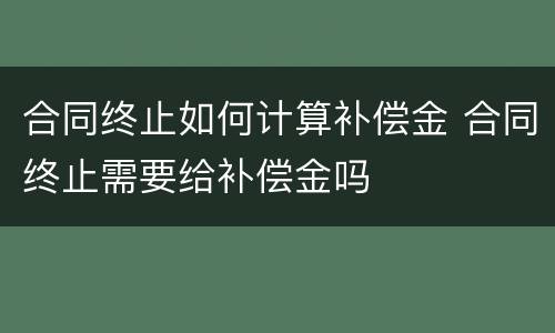 合同终止如何计算补偿金 合同终止需要给补偿金吗