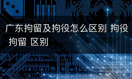 广东拘留及拘役怎么区别 拘役 拘留 区别