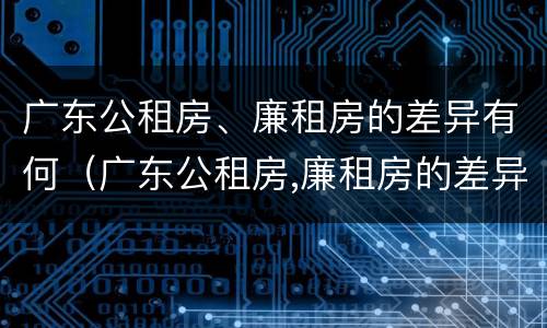 广东公租房、廉租房的差异有何（广东公租房,廉租房的差异有何区别）