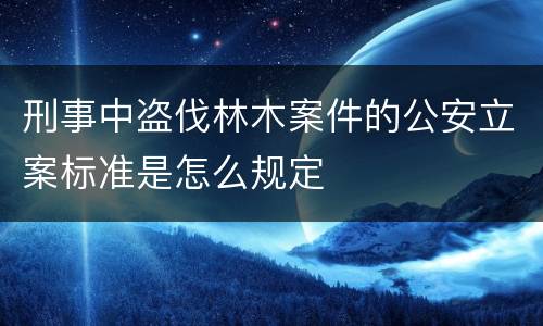 刑事中盗伐林木案件的公安立案标准是怎么规定
