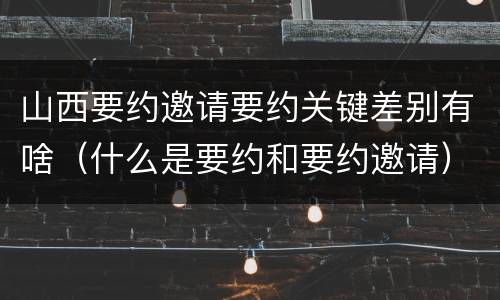 山西要约邀请要约关键差别有啥（什么是要约和要约邀请）