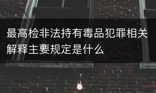最高检非法持有毒品犯罪相关解释主要规定是什么
