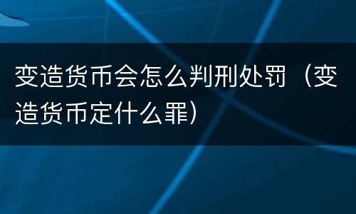 变造货币会怎么判刑处罚（变造货币定什么罪）
