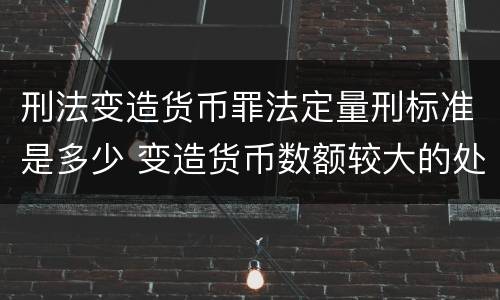 刑法变造货币罪法定量刑标准是多少 变造货币数额较大的处多少年以下有期徒刑