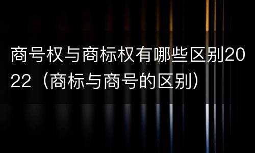 商号权与商标权有哪些区别2022（商标与商号的区别）