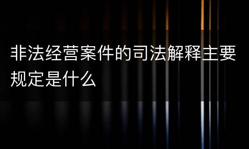 非法经营案件的司法解释主要规定是什么