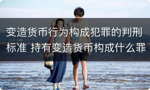 变造货币行为构成犯罪的判刑标准 持有变造货币构成什么罪