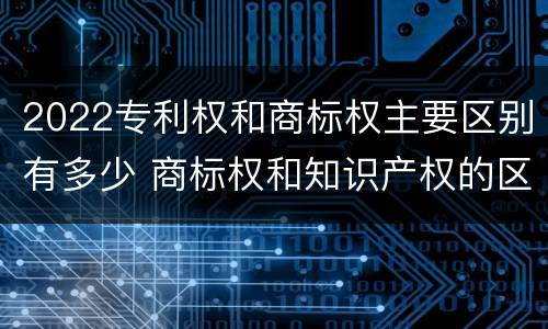 2022专利权和商标权主要区别有多少 商标权和知识产权的区别