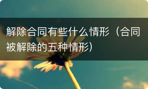 解除合同有些什么情形（合同被解除的五种情形）