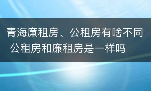 青海廉租房、公租房有啥不同 公租房和廉租房是一样吗