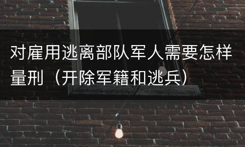 对雇用逃离部队军人需要怎样量刑（开除军籍和逃兵）
