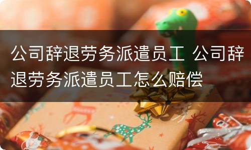公司辞退劳务派遣员工 公司辞退劳务派遣员工怎么赔偿