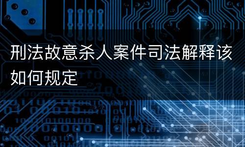 刑法故意杀人案件司法解释该如何规定