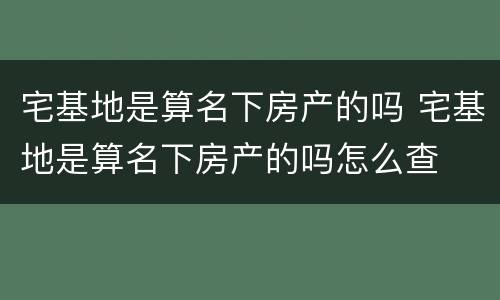 宅基地是算名下房产的吗 宅基地是算名下房产的吗怎么查