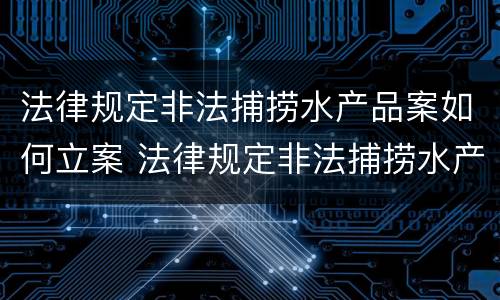 法律规定非法捕捞水产品案如何立案 法律规定非法捕捞水产品案如何立案审理