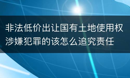 非法低价出让国有土地使用权涉嫌犯罪的该怎么追究责任