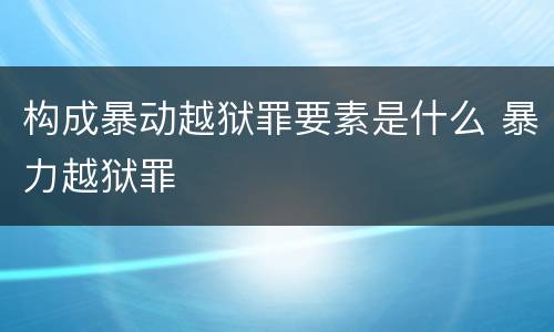构成暴动越狱罪要素是什么 暴力越狱罪