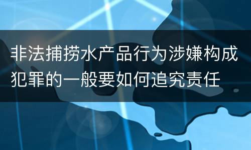 非法捕捞水产品行为涉嫌构成犯罪的一般要如何追究责任