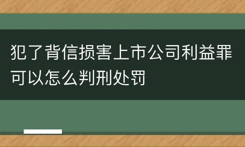 犯了背信损害上市公司利益罪可以怎么判刑处罚