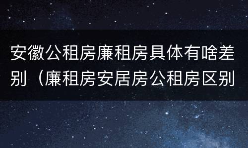 安徽公租房廉租房具体有啥差别（廉租房安居房公租房区别）