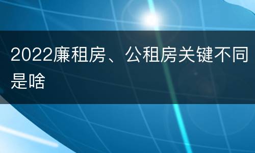 2022廉租房、公租房关键不同是啥
