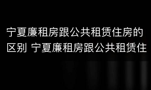 宁夏廉租房跟公共租赁住房的区别 宁夏廉租房跟公共租赁住房的区别