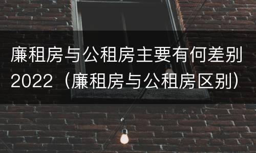 廉租房与公租房主要有何差别2022（廉租房与公租房区别）