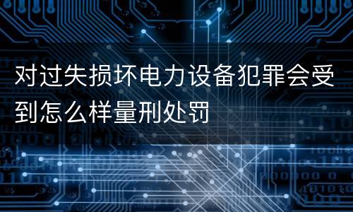对过失损坏电力设备犯罪会受到怎么样量刑处罚