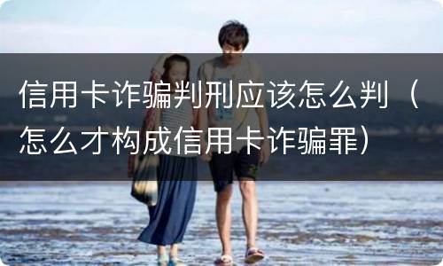 信用卡诈骗判刑应该怎么判（怎么才构成信用卡诈骗罪）