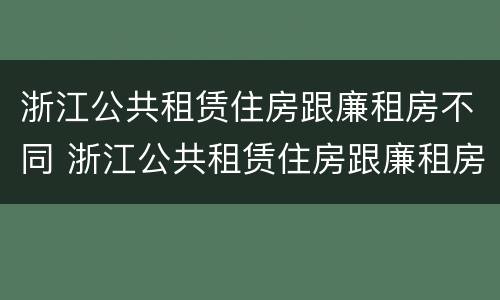 浙江公共租赁住房跟廉租房不同 浙江公共租赁住房跟廉租房不同吗