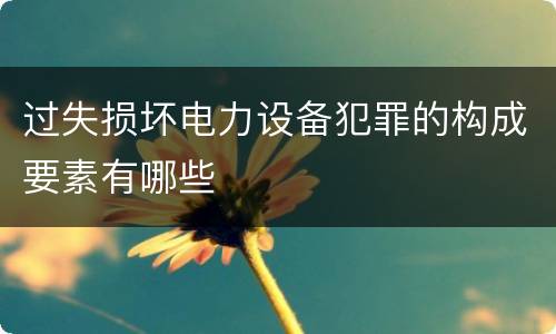 过失损坏电力设备犯罪的构成要素有哪些