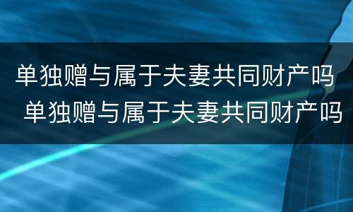 单独赠与属于夫妻共同财产吗 单独赠与属于夫妻共同财产吗