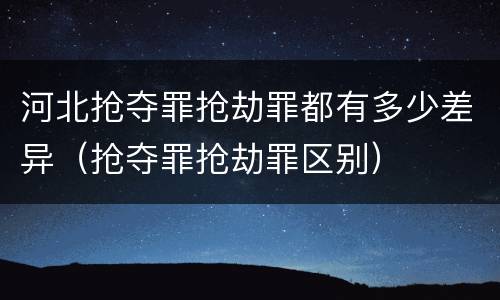 河北抢夺罪抢劫罪都有多少差异（抢夺罪抢劫罪区别）