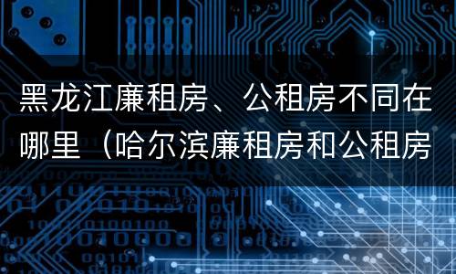 黑龙江廉租房、公租房不同在哪里（哈尔滨廉租房和公租房有什么区别）