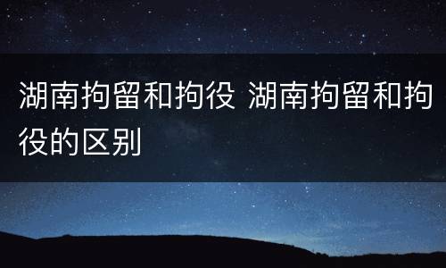 湖南拘留和拘役 湖南拘留和拘役的区别