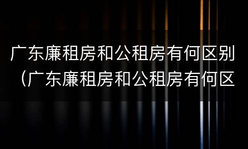 广东廉租房和公租房有何区别（广东廉租房和公租房有何区别和联系）
