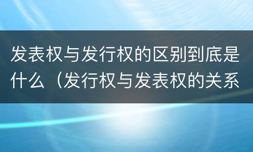 发表权与发行权的区别到底是什么（发行权与发表权的关系）