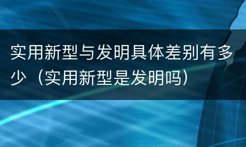 实用新型与发明具体差别有多少（实用新型是发明吗）