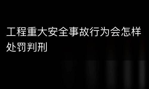 工程重大安全事故行为会怎样处罚判刑