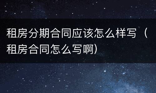 租房分期合同应该怎么样写（租房合同怎么写啊）