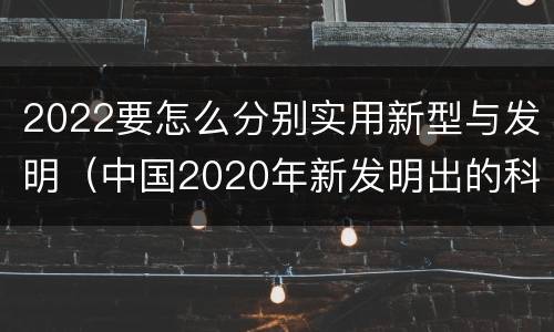 2022要怎么分别实用新型与发明（中国2020年新发明出的科技）