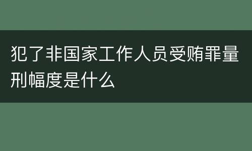 犯了非国家工作人员受贿罪量刑幅度是什么